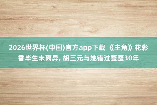 2026世界杯(中国)官方app下载 《主角》花彩香毕生未离异, 胡三元与她错过整整30年