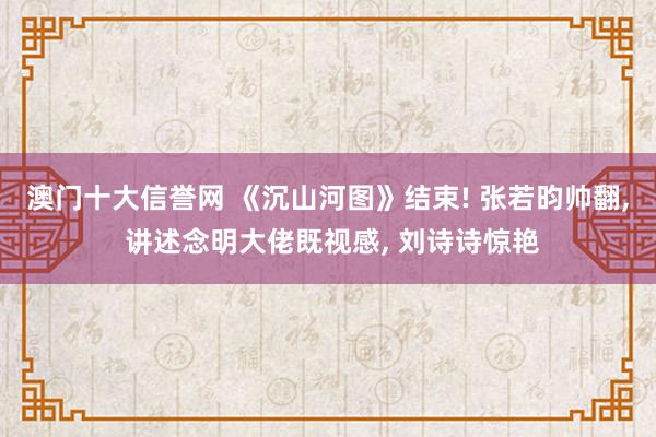 澳门十大信誉网 《沉山河图》结束! 张若昀帅翻, 讲述念明大佬既视感, 刘诗诗惊艳
