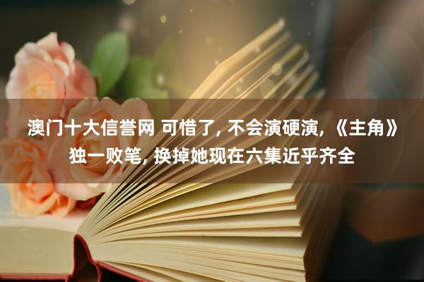 澳门十大信誉网 可惜了, 不会演硬演, 《主角》独一败笔, 换掉她现在六集近乎齐全
