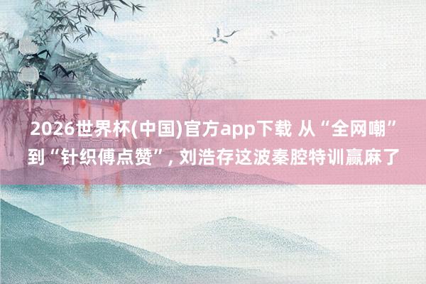 2026世界杯(中国)官方app下载 从“全网嘲”到“针织傅点赞”, 刘浩存这波秦腔特训赢麻了
