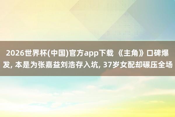 2026世界杯(中国)官方app下载 《主角》口碑爆发, 本是为张嘉益刘浩存入坑, 37岁女配却碾压全场