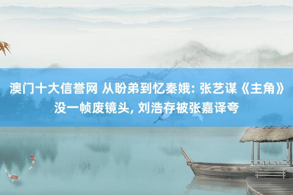 澳门十大信誉网 从盼弟到忆秦娥: 张艺谋《主角》没一帧废镜头, 刘浩存被张嘉译夸