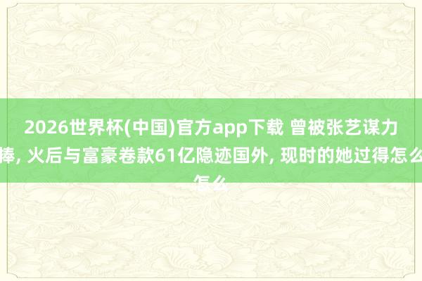 2026世界杯(中国)官方app下载 曾被张艺谋力捧， 火后与富豪卷款61亿隐迹国外， 现时的她过得怎么