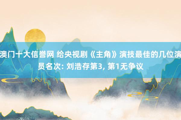澳门十大信誉网 给央视剧《主角》演技最佳的几位演员名次: 刘浩存第3, 第1无争议