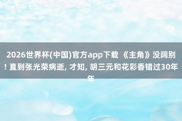 2026世界杯(中国)官方app下载 《主角》没阔别! 直到张光荣病逝, 才知, 胡三元和花彩香错过30年