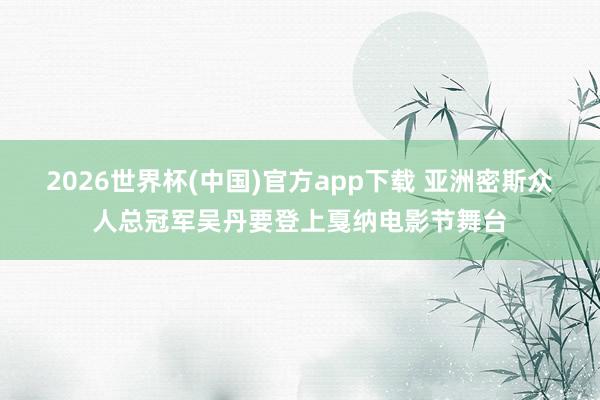 2026世界杯(中国)官方app下载 亚洲密斯众人总冠军吴丹要登上戛纳电影节舞台