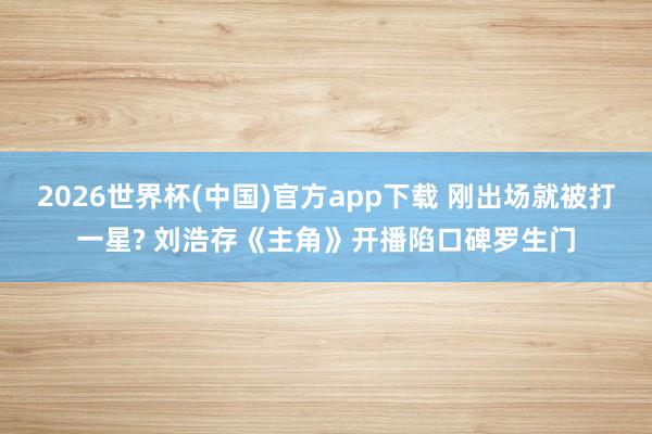 2026世界杯(中国)官方app下载 刚出场就被打一星? 刘浩存《主角》开播陷口碑罗生门