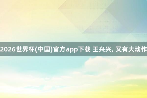2026世界杯(中国)官方app下载 王兴兴, 又有大动作
