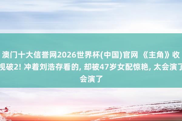 澳门十大信誉网2026世界杯(中国)官网 《主角》收视破2! 冲着刘浩存看的, 却被47岁女配惊艳, 太会演了