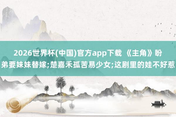 2026世界杯(中国)官方app下载 《主角》盼弟要妹妹替嫁;楚嘉禾孤苦易少女;这剧里的娃不好惹