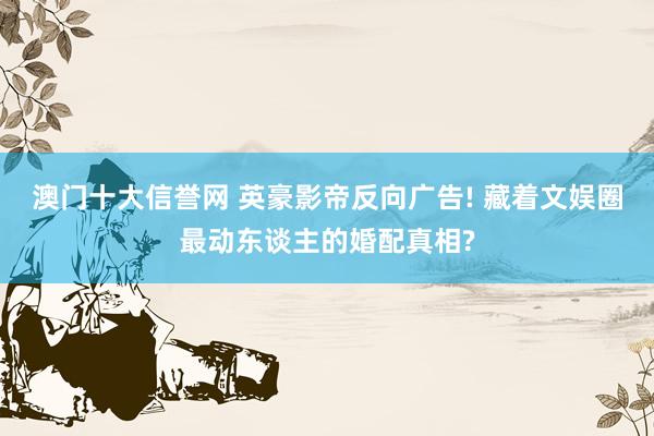 澳门十大信誉网 英豪影帝反向广告! 藏着文娱圈最动东谈主的婚配真相?