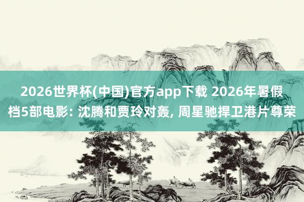 2026世界杯(中国)官方app下载 2026年暑假档5部电影: 沈腾和贾玲对轰, 周星驰捍卫港片尊荣