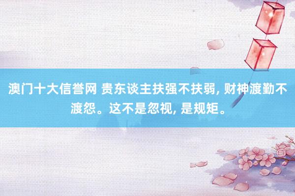 澳门十大信誉网 贵东谈主扶强不扶弱， 财神渡勤不渡怨。这不是忽视， 是规矩。