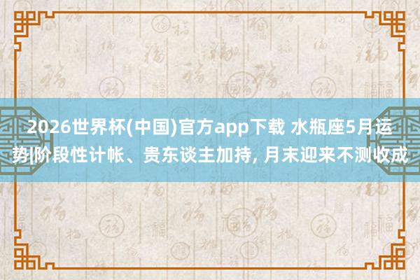 2026世界杯(中国)官方app下载 水瓶座5月运势|阶段性计帐、贵东谈主加持, 月末迎来不测收成