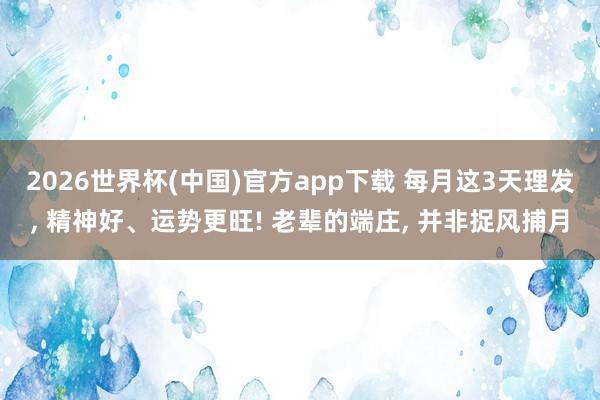 2026世界杯(中国)官方app下载 每月这3天理发, 精神好、运势更旺! 老辈的端庄, 并非捉风捕月