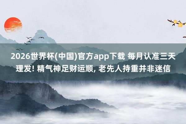 2026世界杯(中国)官方app下载 每月认准三天理发! 精气神足财运顺, 老先人持重并非迷信
