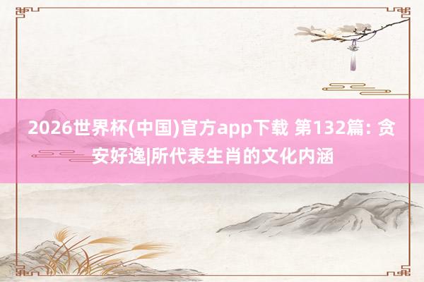 2026世界杯(中国)官方app下载 第132篇: 贪安好逸|所代表生肖的文化内涵