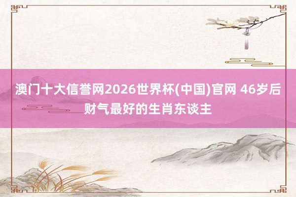 澳门十大信誉网2026世界杯(中国)官网 46岁后财气最好的生肖东谈主