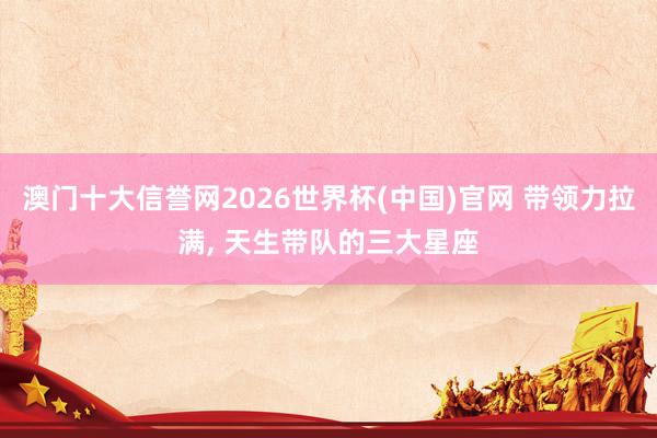 澳门十大信誉网2026世界杯(中国)官网 带领力拉满， 天生带队的三大星座