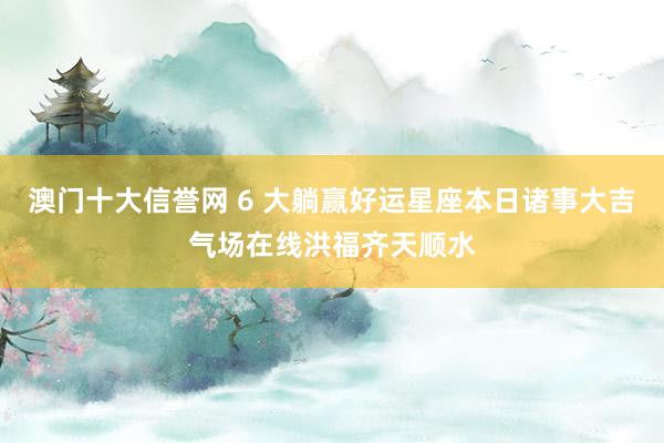 澳门十大信誉网 6 大躺赢好运星座本日诸事大吉气场在线洪福齐天顺水