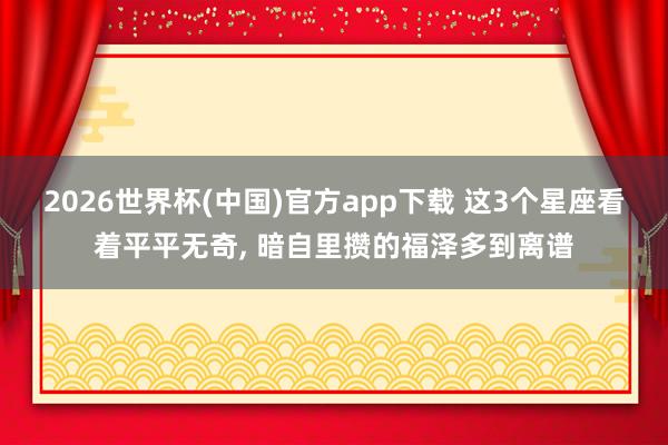 2026世界杯(中国)官方app下载 这3个星座看着平平无奇, 暗自里攒的福泽多到离谱