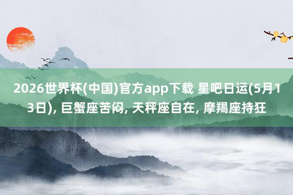 2026世界杯(中国)官方app下载 星吧日运(5月13日), 巨蟹座苦闷, 天秤座自在, 摩羯座持狂