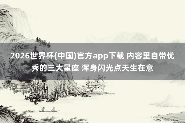 2026世界杯(中国)官方app下载 内容里自带优秀的三大星座 浑身闪光点天生在意