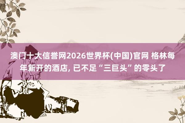 澳门十大信誉网2026世界杯(中国)官网 格林每年新开的酒店, 已不足“三巨头”的零头了