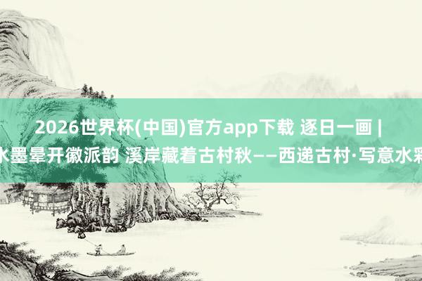 2026世界杯(中国)官方app下载 逐日一画 | 水墨晕开徽派韵 溪岸藏着古村秋——西递古村·写意水彩