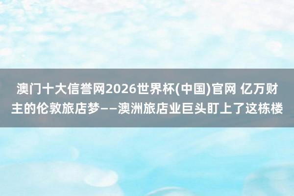 澳门十大信誉网2026世界杯(中国)官网 亿万财主的伦敦旅店梦——澳洲旅店业巨头盯上了这栋楼