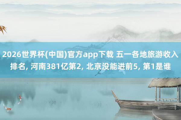 2026世界杯(中国)官方app下载 五一各地旅游收入排名, 河南381亿第2, 北京没能进前5, 第1是谁