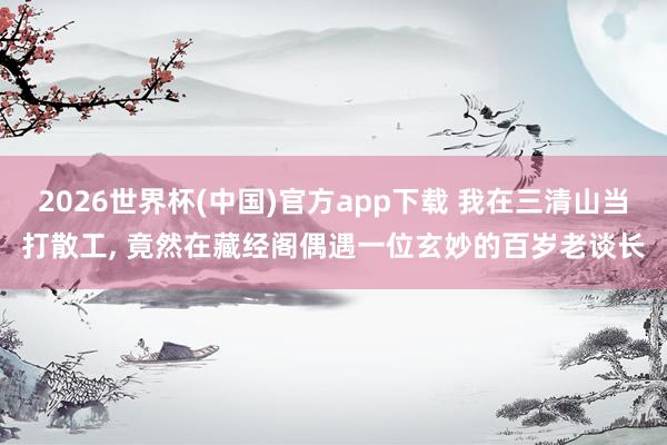 2026世界杯(中国)官方app下载 我在三清山当打散工, 竟然在藏经阁偶遇一位玄妙的百岁老谈长