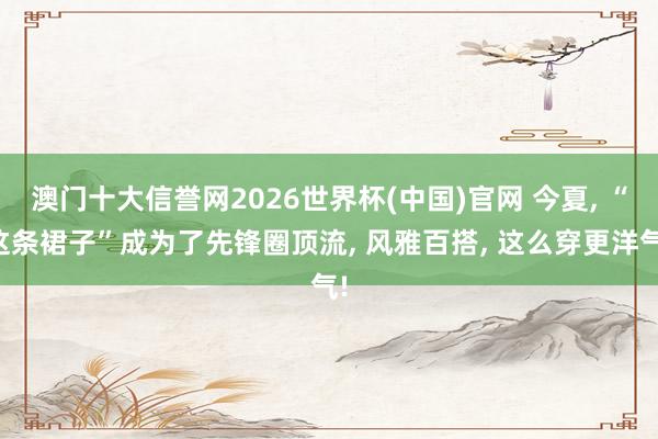 澳门十大信誉网2026世界杯(中国)官网 今夏, “这条裙子”成为了先锋圈顶流, 风雅百搭, 这么穿更洋气!
