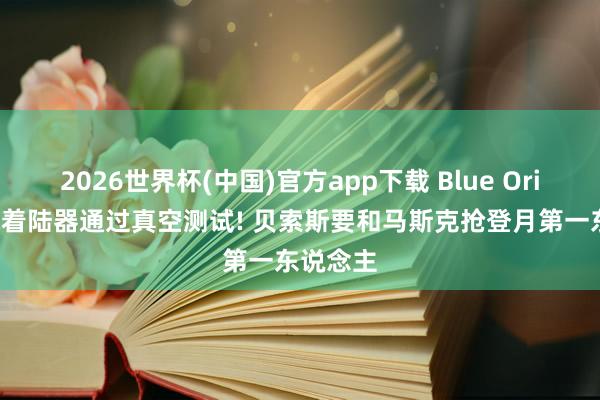 2026世界杯(中国)官方app下载 Blue Origin月球着陆器通过真空测试! 贝索斯要和马斯克抢登月第一东说念主