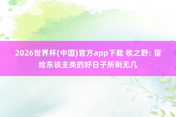 2026世界杯(中国)官方app下载 牧之野: 留给东谈主类的好日子所剩无几