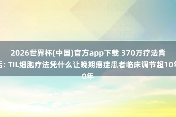 2026世界杯(中国)官方app下载 370万疗法背后: TIL细胞疗法凭什么让晚期癌症患者临床调节超10年