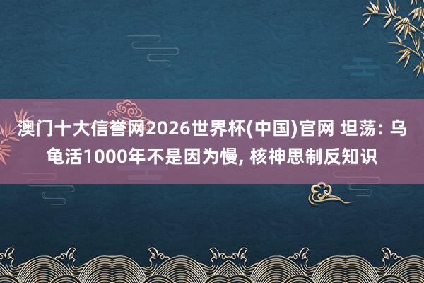 澳门十大信誉网2026世界杯(中国)官网 坦荡: 乌龟活1000年不是因为慢, 核神思制反知识