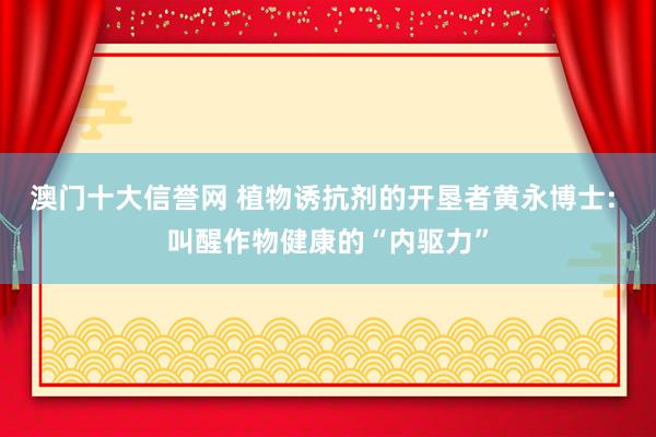 澳门十大信誉网 植物诱抗剂的开垦者黄永博士: 叫醒作物健康的“内驱力”