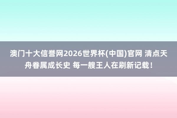 澳门十大信誉网2026世界杯(中国)官网 清点天舟眷属成长史 每一艘王人在刷新记载！