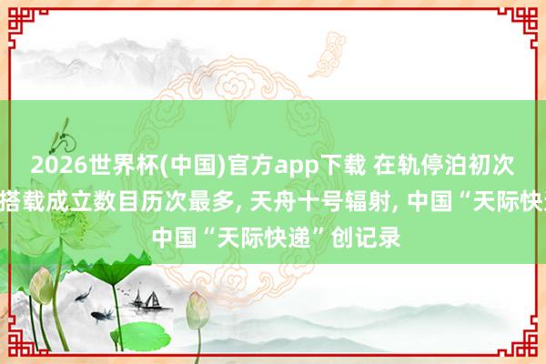 2026世界杯(中国)官方app下载 在轨停泊初次长达一年, 搭载成立数目历次最多, 天舟十号辐射, 中国“天际快递”创记录