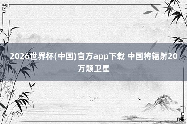 2026世界杯(中国)官方app下载 中国将辐射20万颗卫星