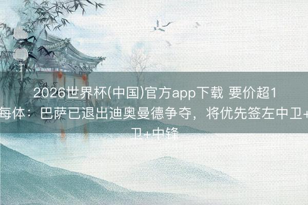 2026世界杯(中国)官方app下载 要价超1亿！每体：巴萨已退出迪奥曼德争夺，将优先签左中卫+中锋