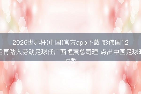 2026世界杯(中国)官方app下载 彭伟国12年后再踏入劳动足球任广西恒宸总司理 点出中国足球时弊