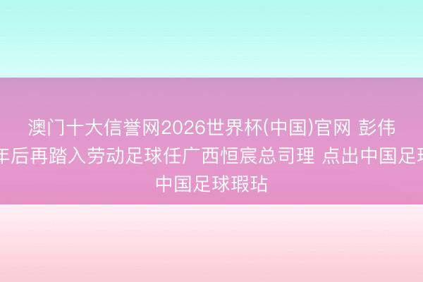 澳门十大信誉网2026世界杯(中国)官网 彭伟国12年后再踏入劳动足球任广西恒宸总司理 点出中国足球瑕玷
