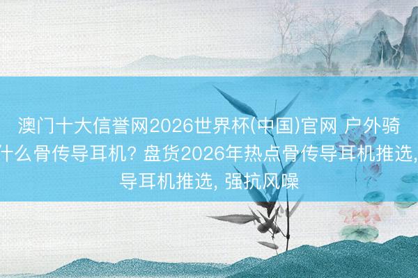 澳门十大信誉网2026世界杯(中国)官网 户外骑行徒步戴什么骨传导耳机? 盘货2026年热点骨传导耳机推选, 强抗风噪