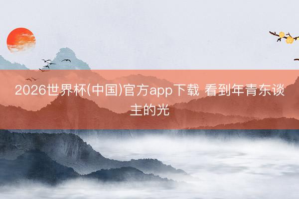 2026世界杯(中国)官方app下载 看到年青东谈主的光