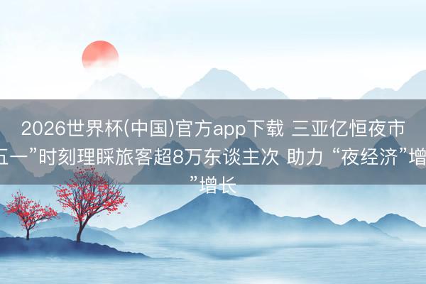 2026世界杯(中国)官方app下载 三亚亿恒夜市“五一”时刻理睬旅客超8万东谈主次 助力 “夜经济”增长