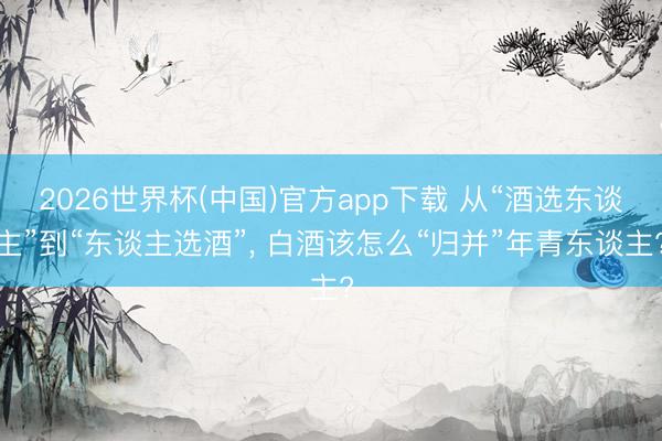 2026世界杯(中国)官方app下载 从“酒选东谈主”到“东谈主选酒”, 白酒该怎么“归并”年青东谈主?