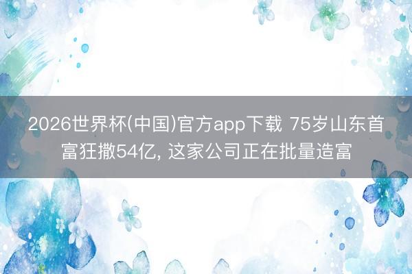 2026世界杯(中国)官方app下载 75岁山东首富狂撒54亿, 这家公司正在批量造富