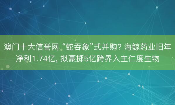 澳门十大信誉网 “蛇吞象”式并购? 海鲸药业旧年净利1.74亿, 拟豪掷5亿跨界入主仁度生物